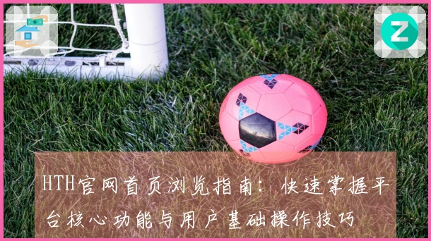 HTH官网首页浏览指南：快速掌握平台核心功能与用户基础操作技巧